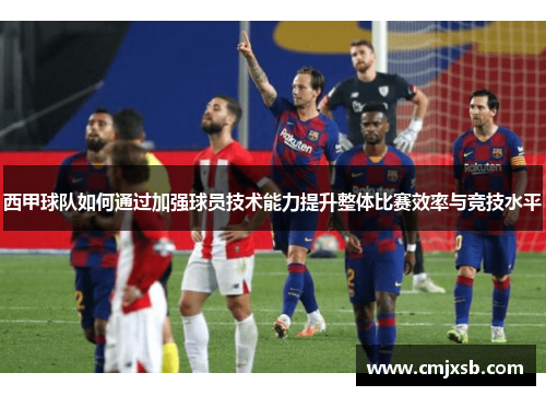 西甲球队如何通过加强球员技术能力提升整体比赛效率与竞技水平